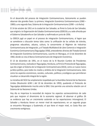 UNIVERSIDAD NACIONAL AGRARIA 
En el desarrollo del proceso de Integración Centroamericana, básicamente se pueden 
observar dos grandes fases: La primera; Integración Económica Centroamericana (1960 – 
1989) y una segunda fase; Sistema de la Integración Centroamericana (1990 – a la fecha) 
El 14 de octubre de 1951 en la ciudad de San Salvador, se firmó la Carta de San Salvador, 
que originó a la Organización de Estados Centroamericanos (ODECA) y su sede ofrecida por 
el Gobierno Salvadoreño en San Salvador y reafirmada en junio de 1956. 
La ODECA jugó un papel en el proceso de integración Centroamericana, al lograr que 
se sometieran a discusión temas tales como: la unificación de las señales de tránsito, 
programas educativos, aduana, cultura, lo concerniente al Régimen de Industrias 
Centroamericanas de Integración, y el Tratado Multilateral de Libre Comercio e Integración 
Económica Centroamericana (Tegucigalpa 1958), antecedentes directos del Tratado General 
de Integración Económica Centroamericana, suscrito en Managua, el 13 de diciembre de 
1960, donde se crea el Banco Centroamericano de Integración Económica. 
El 13 de diciembre de 1991, en el marco de la XI Reunión Cumbre de Presidentes 
Centroamericanos, realizada en Tegucigalpa, Honduras, se firmó el Protocolo de Tegucigalpa, 
que dio origen al Sistema de la Integración Centroamericana (SICA), como un nuevo marco 
jurídico-político, para todos los niveles y ámbitos de la Integración Centroamericana, tales 
como los aspectos económicos, sociales, culturales, políticos y ecológicos que permitieran 
visualizar un desarrollo integral de la región. 
La iniciativa del SICA fue ampliamente respaldada por la Asamblea General de las Naciones 
Unidas (Resolución A/48 L del 10 de diciembre de 1993), quedando el Protocolo de 
Tegucigalpa debidamente inscrito ante la ONU. Esto permite una estrecha relación con el 
Sistema de las Naciones Unidas. 
Hoy día es imperiosa la necesidad de mejorar los aspectos socioeconómicos de cada 
país que mejoren el dinamismo de la economía regional. Al observar el gráfico 26 
se evidencia que hay un crecimiento sostenido en las exportaciones intraregional; El 
Salvador y Honduras tienen un menor nivel de exportaciones; en un segundo grupo 
se encuentra Nicaragua y Guatemala; el que tiene el mayor nivel, es Costa Rica con 
crecimiento vertiginoso. 
232 
 
