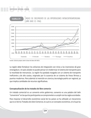 UNIVERSIDAD NACIONAL AGRARIA 
ÍNDICE DE CRECIMIENTO DE LAS IMPORTACIONES INTRACENTROAMERICANA 
(AÑO BASE ES 1960) 
Gráfico 27: 
La región debe fortalecer los esfuerzos de integración con miras a las inversiones de gran 
envergadura. Un país aislado no puede pensar en modernizar el sistema de transporte para 
la movilidad de mercancías. La región ha quedada rezagada con un sistema de transporte 
ineficiente y de alto costos; originado por la ausencia de un sistema de líneas férreas y 
puertos modernos. Pero además la inversión en ciencia y tecnología podría ser regional, ya 
que implica cantidades de recursos significativas. 
Conceptualización de los tratados de libre comercio 
Un tratado comercial es un convenio entre gobiernos; convenio es una palabra del latín 
“conveniere” en las que los participantes se comprometen a cumplir con las reglas acordadas. 
Para impulsar el desarrollo económico social de los países se ha utilizado un mecanismo 
que es el de los Tratados de Libre Comercio, lo cual es un concepto económico, en el que las 
234 
Fuente: cálculos propios sobre la base de datos del SIECA. 
 