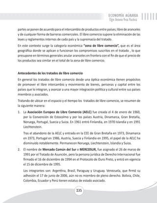 ECONOMÍA AGRARIA 
Elgin Antonio Vivas Viachica 
partes se ponen de acuerdo para el intercambio de productos entre países; libre de aranceles 
y de cualquier forma de barreras comerciales. El libre comercio supone la eliminación de las 
leyes y reglamentos internos de cada país y la supremacía del tratado. 
En este contexto surge la categoría económica “zona de libre comercio”, que es el área 
geográfica donde se aplican o funcionan los compromisos suscritos en el tratado , lo que 
presupone en términos generales anular aranceles en frontera con el fin de que el precio de 
los productos sea similar en el total de la zona de libre comercio. 
Antecedentes de los tratados de libre comercio 
En general los tratados de libre comercio desde una óptica económica tienen propósitos 
de promover el libre intercambio y movimiento de bienes, personas y capital entre los 
países que lo integran, y avanzar a una mayor integración política y cultural entre sus países 
miembros y asociados. 
Tratando de ubicar en el espacio y el tiempo los tratados de libre comercio, se resumen de 
la siguiente manera: 
1. La Asociación Europea de Libre Comercio (AELC) fue creada el 4 de enero de 1960, 
por la Convención de Estocolmo y por los países Austria, Dinamarca, Gran Bretaña, 
Noruega, Portugal, Suecia y Suiza. En 1961 entró Finlandia, en 1970 Islandia y en 1991 
Liechtenstein. 
Tras el abandono de la AELC y entrada en la CEE de Gran Bretaña en 1973, Dinamarca 
en 1973, Portugal en 1986, Austria, Suecia y Finlandia en 1995, el papel de la AELC ha 
disminuido notablemente. Permanecen Noruega, Liechtenstein, Islandia y Suiza. 
2. El nombre de Mercado Común del Sur o MERCOSUR, fue asignado el 26 de marzo de 
1991 por el Tratado de Asunción, pero la persona jurídica de Derecho Internacional fue 
firmado el 16 de diciembre de 1994 en el Protocolo de Ouro Preto, y entró en vigencia 
el 15 de diciembre de 1995. 
Los integrantes son: Argentina, Brasil, Paraguay y Uruguay. Venezuela, que firmó su 
adhesión el 17 de junio de 2006, aún no es miembro de pleno derecho. Bolivia, Chile, 
Colombia, Ecuador y Perú tienen estatus de estado asociado. 
235 
 