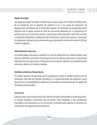 ECONOMÍA AGRARIA 
Elgin Antonio Vivas Viachica 
Reglas de origen 
Las reglas de origen consisten en determinar el país al que se le atribuirá la fabricación 
de un producto, con el objetivo de verificar si es o no sujeto de aplicación de 
desgravación arancelaria en el marco del tratado. Un producto es considerado como 
originario de la región cuando se trate de mercancías obtenidas en su totalidad en el 
territorio de una o más de las partes, cuando haya sido producida a partir de insumos 
o materiales originarios y producción de la mercancía a partir de insumos o materiales 
no originarios, siempre que se demuestre que el producto contiene al menos el 45% de 
materia originaria. 
Administración aduanera 
El tratado obliga a los países a publicar sus normas aduaneras por medios legales y por 
internet; debiendo garantizar la transparencia en las oficinas aduaneras, no poniendo 
obstáculo técnico alguno para el libre paso de mercancías. Además, los procedimientos 
aduaneros deben ser simples y rápidos. 
Medidas sanitarias y fitosanitarias 
El tratado requiere de garantías de los productores sobre la calidad sanitaria de los 
productos. Este tipo de medidas contribuye a la comercialización de productos sanos 
que eliminen la posibilidad de epidemias y/o pandemias provocadas por la ingesta de 
alimentos contaminados. 
Inversiones 
Cada país dará a los inversionistas del resto de firmantes del tratado un trato igualitario. 
El tratado establece claramente que los países están obligados a dar condiciones 
favorables a los extranjeros y a sus nacionales. Teniendo como espíritu el mantener las 
condiciones homogéneas de competencia. 
237 
 