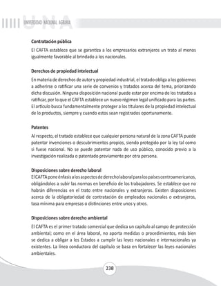 UNIVERSIDAD NACIONAL AGRARIA 
Contratación pública 
El CAFTA establece que se garantiza a los empresarios extranjeros un trato al menos 
igualmente favorable al brindado a los nacionales. 
Derechos de propiedad intelectual 
En materia de derechos de autor y propiedad industrial, el tratado obliga a los gobiernos 
a adherirse o ratificar una serie de convenios y tratados acerca del tema, priorizando 
dicha discusión. Ninguna disposición nacional puede estar por encima de los tratados a 
ratificar, por lo que el CAFTA establece un nuevo régimen legal unificado para las partes. 
El artículo busca fundamentalmente proteger a los titulares de la propiedad intelectual 
de lo productos, siempre y cuando estos sean registrados oportunamente. 
Patentes 
Al respecto, el tratado establece que cualquier persona natural de la zona CAFTA puede 
patentar invenciones o descubrimientos propios, siendo protegido por la ley tal como 
si fuese nacional. No se puede patentar nada de uso público, conocido previo a la 
investigación realizada o patentado previamente por otra persona. 
Disposiciones sobre derecho laboral 
El CAFTA pone énfasis a los aspectos de derecho laboral para los países centroamericanos, 
obligándolos a subir las normas en beneficio de los trabajadores. Se establece que no 
habrán diferencias en el trato entre nacionales y extranjeros. Existen disposiciones 
acerca de la obligatoriedad de contratación de empleados nacionales o extranjeros, 
tasa mínima para empresas o distinciones entre unos y otros. 
Disposiciones sobre derecho ambiental 
El CAFTA es el primer tratado comercial que dedica un capítulo al campo de protección 
ambiental; como en el área laboral, no aporta medidas o procedimientos, más bien 
se dedica a obligar a los Estados a cumplir las leyes nacionales e internacionales ya 
existentes. La línea conductora del capítulo se basa en fortalecer las leyes nacionales 
ambientales. 
238 
 