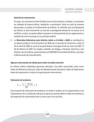 ECONOMÍA AGRARIA 
Elgin Antonio Vivas Viachica 
Solución de controversias 
Al surgir una controversia entre Estados (nunca entre empresa y Estado), se reconocen 
los métodos de buenos oficios, mediación o conciliación. Salvo en casos de extremo 
desacuerdo, se acepta el nombramiento de árbitros. Se entiende que la participación 
de árbitros se dará únicamente en caso de un prologando tiempo de no avance en el 
conflicto; es decir, las partes deben reconocer el estancamiento de las negociaciones y 
nombrar de común acuerdo a una comisión arbitral. 
5. La Alternativa Bolivariana para América Latina y el Caribe o ALBA se constituyó en 
La Habana (Cuba) el 14 de diciembre de 2004 por el acuerdo de Venezuela y Cuba. El 
29 de abril de 2006 se sumó al acuerdo Bolivia. Nicaragua firmó en enero de 2007. El 
20 de febrero de 2007 los estados caribeños de Antigua y Barbuda, Dominica y San 
Vicente y las Granadinas, pertenecientes al CARICOM (Comunidad Caribeña), suscriben 
el Memorando de Entendimiento. 
Algunos instrumentos de cálculo para medir el estado comercial 
Se utilizan análisis estadísticos generales aplicados a los datos comerciales, tales como: 
Indice de Eficiencia Comercial, Indice de Abastecimiento Comercial, Indice de Exportación, 
Indice de Importación e Indice de Especialización Internacional. 
239 
Estimación de tendencia 
Y = 
y + (Σ x y) 
* 
x 
ΣX2 
Esta ecuación de estimación de tendencia, en donde Y pudiera ser las exportaciones o las 
importaciones de un producto o del país en general, permite obtener datos de tendencia y 
de proyección de crecimiento lineal. En este caso X son los años. 
 