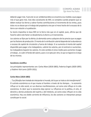 ECONOMÍA AGRARIA 
Elgin Antonio Vivas Viachica 
deberán pagar más. Fuera de no ser antidemocrático se encamina esa medida a que pague 
más el que gane más. Esta idea socializante de Mill, se completa cuando propone que se 
deben evaluar las tierras y cobrar fuertes contribuciones al incremento de las rentas, pues 
éstos no se elevan por el trabajo del propietario sino por el mero hecho de la escasez de la 
tierra con relación a la población. 
Su teoría impositiva la basa Mill en la tierra más que en el capital, pues, afirma que de 
hacerlo sobre este factor se desalentaría al ahorro y al inversionista. 
Los salarios se fijan por la oferta y la demanda como cualquiera de los precios que se pagan 
por los factores de producción. El monto de la retribución salarial depende de la abundancia 
o escasez de capital de circulación y fuerza de trabajo. Si se aumenta el monto del capital 
disponible para pagar a los trabajadores, subirán los salarios, por el contrario si aumentan, 
los trabajadores bajarán los salarios. En este sentido el único medio para aumentar el pago 
al trabajo , es subir el fondo del salario, pues si se opta por otro, lo que se logrará es la baja 
de los mismos. 
Socialismo científico 
Los principales representantes son: Carlos Marx (1818-1883), Federico Engels (1820-1895) 
y Vladimir Ilich Lenin (1870-1921). 
Carlos Marx (1818-1883) 
...”Los filósofos han tratado de interpretar el mundo, de lo que se trata es de transformarlo”. 
El sustrato económico es el que mueve al hombre a través de los tiempos.... la economía 
influye en la vida social, en sus diversas manifestaciones, así como esta influye en la vida 
económica. Es decir que la economía deja ejercer su influencia en la política, el arte, el 
derecho y demás productos del espíritu y del intelecto, así como estas influyen en la vida 
económica. Hay una doble corriente de influencia, los dos sectores se interpretan porque 
constituyen lo social. 
25 
 