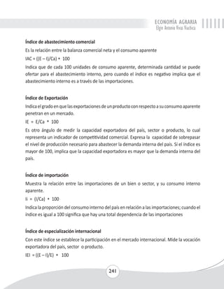 ECONOMÍA AGRARIA 
Elgin Antonio Vivas Viachica 
Índice de abastecimiento comercial 
Es la relación entre la balanza comercial neta y el consumo aparente 
IAC = ((E – I)/Ca) * 100 
Indica que de cada 100 unidades de consumo aparente, determinada cantidad se puede 
ofertar para el abastecimiento interno, pero cuando el índice es negativo implica que el 
abastecimiento interno es a través de las importaciones. 
Índice de Exportación 
Indica el grado en que las exportaciones de un producto con respecto a su consumo aparente 
penetran en un mercado. 
IE = E/Ca * 100 
Es otro ángulo de medir la capacidad exportadora del país, sector o producto, lo cual 
representa un indicador de competitividad comercial. Expresa la capacidad de sobrepasar 
el nivel de producción necesario para abastecer la demanda interna del país. Sí el índice es 
mayor de 100, implica que la capacidad exportadora es mayor que la demanda interna del 
país. 
Índice de importación 
Muestra la relación entre las importaciones de un bien o sector, y su consumo interno 
aparente. 
Ii = (I/Ca) * 100 
Indica la proporción del consumo interno del país en relación a las importaciones; cuando el 
índice es igual a 100 significa que hay una total dependencia de las importaciones 
Índice de especialización internacional 
Con este índice se establece la participación en el mercado internacional. Mide la vocación 
exportadora del país, sector o producto. 
IEI = ((E – I)/E) * 100 
241 
 