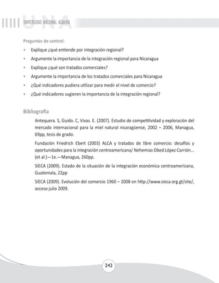 UNIVERSIDAD NACIONAL AGRARIA 
Preguntas de control: 
• Explique ¿qué entiende por integración regional? 
• Argumente la importancia de la integración regional para Nicaragua 
• Explique ¿qué son tratados comerciales? 
• Argumente la importancia de los tratados comerciales para Nicaragua 
• ¿Qué indicadores pudiera utilizar para medir el nivel de comercio? 
• ¿Qué indicadores sugieren la importancia de la integración regional? 
242 
Bibliografía 
Antequera. S, Guido. C, Vivas. E. (2007). Estudio de competitividad y exploración del 
mercado internacional para la miel natural nicaragüense, 2002 – 2006, Managua, 
69pp, tesis de grado. 
Fundación Friedrich Ebert (2003) ALCA y tratados de libre comercio: desafíos y 
oportunidades para la integración centroamericana/ Nehemias Obed López Carrión... 
(et al.)—1e.—Managua, 260pp. 
SIECA (2009). Estado de la situación de la integración económica centroamericana, 
Guatemala, 22pp 
SIECA (2009). Evolución del comercio 1960 – 2008 en http://www.sieca.org.gt/site/, 
acceso julio 2009. 
 