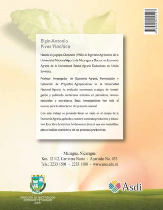 Elgin Antonio 
Vivas Viachica 
Nacido en Juigalpa, Chontales (1960), es Ingeniero Agrónomo de la 
Universidad Nacional Agraria de Nicaragua y Doctor en Economía 
Agraria de la Universidad Estatal Agraria Dokuchaev, ex Unión 
Soviética. 
Profesor Investigador de Economía Agraria, Formulación y 
Evaluación de Proyectos Agropecuarios en la Universidad 
Nacional Agraria, ha realizado numerosos trabajos de investi-gación 
y publicado numerosos artículos en periódicos, revistas 
nacionales y extranjeras. Estas investigaciones han sido el 
insumo para la elaboración del presente manual. 
Con este trabajo se pretende llenar un vacío en el campo de la 
Economía Agraria, aplicado a nuestro contexto productivo y educa-tivo. 
Este libro brinda los fundamentos básicos que son ineludibles 
para el análisis económico de los procesos productivos. 
Managua, Nicaragua 
Km. 12 1/2, Carretera Norte - Apartado No. 453 
Tels.; 2233 1501 - 2233 1188 - www.una.edu.ni 
