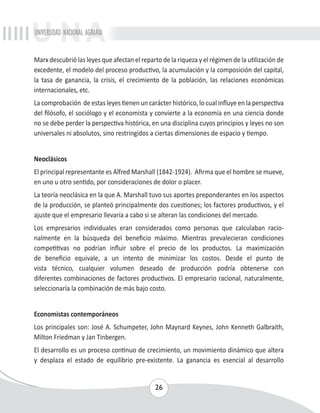 UNIVERSIDAD NACIONAL AGRARIA 
Marx descubrió las leyes que afectan el reparto de la riqueza y el régimen de la utilización de 
excedente, el modelo del proceso productivo, la acumulación y la composición del capital, 
la tasa de ganancia, la crisis, el crecimiento de la población, las relaciones económicas 
internacionales, etc. 
La comprobación de estas leyes tienen un carácter histórico, lo cual influye en la perspectiva 
del filósofo, el sociólogo y el economista y convierte a la economía en una ciencia donde 
no se debe perder la perspectiva histórica, en una disciplina cuyos principios y leyes no son 
universales ni absolutos, sino restringidos a ciertas dimensiones de espacio y tiempo. 
Neoclásicos 
El principal representante es Alfred Marshall (1842-1924). Afirma que el hombre se mueve, 
en uno u otro sentido, por consideraciones de dolor o placer. 
La teoría neoclásica en la que A. Marshall tuvo sus aportes preponderantes en los aspectos 
de la producción, se planteó principalmente dos cuestiones; los factores productivos, y el 
ajuste que el empresario llevaría a cabo si se alteran las condiciones del mercado. 
Los empresarios individuales eran considerados como personas que calculaban racio-nalmente 
en la búsqueda del beneficio máximo. Mientras prevalecieran condiciones 
competitivas no podrían influir sobre el precio de los productos. La maximización 
de beneficio equivale, a un intento de minimizar los costos. Desde el punto de 
vista técnico, cualquier volumen deseado de producción podría obtenerse con 
diferentes combinaciones de factores productivos. El empresario racional, naturalmente, 
seleccionaría la combinación de más bajo costo. 
Economistas contemporáneos 
Los principales son: José A. Schumpeter, John Maynard Keynes, John Kenneth Galbraith, 
Milton Friedman y Jan Tinbergen. 
El desarrollo es un proceso continuo de crecimiento, un movimiento dinámico que altera 
y desplaza el estado de equilibrio pre-existente. La ganancia es esencial al desarrollo 
26 
 
