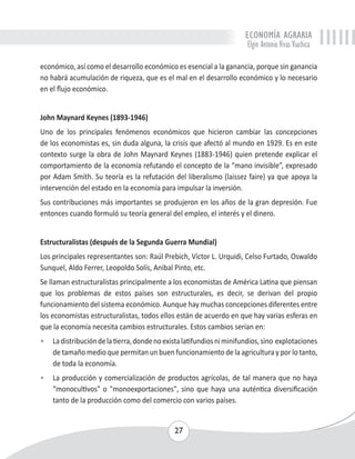 ECONOMÍA AGRARIA 
Elgin Antonio Vivas Viachica 
económico, así como el desarrollo económico es esencial a la ganancia, porque sin ganancia 
no habrá acumulación de riqueza, que es el mal en el desarrollo económico y lo necesario 
en el flujo económico. 
John Maynard Keynes (1893-1946) 
Uno de los principales fenómenos económicos que hicieron cambiar las concepciones 
de los economistas es, sin duda alguna, la crisis que afectó al mundo en 1929. Es en este 
contexto surge la obra de John Maynard Keynes (1883-1946) quien pretende explicar el 
comportamiento de la economía refutando el concepto de la “mano invisible”, expresado 
por Adam Smith. Su teoría es la refutación del liberalismo (laissez faire) ya que apoya la 
intervención del estado en la economía para impulsar la inversión. 
Sus contribuciones más importantes se produjeron en los años de la gran depresión. Fue 
entonces cuando formuló su teoría general del empleo, el interés y el dinero. 
Estructuralistas (después de la Segunda Guerra Mundial) 
Los principales representantes son: Raúl Prebich, Víctor L. Urquidi, Celso Furtado, Oswaldo 
Sunquel, Aldo Ferrer, Leopoldo Solís, Anibal Pinto, etc. 
Se llaman estructuralistas principalmente a los economistas de América Latina que piensan 
que los problemas de estos países son estructurales, es decir, se derivan del propio 
funcionamiento del sistema económico. Aunque hay muchas concepciones diferentes entre 
los economistas estructuralistas, todos ellos están de acuerdo en que hay varias esferas en 
que la economía necesita cambios estructurales. Estos cambios serían en: 
• La distribución de la tierra, donde no exista latifundios ni minifundios, sino explotaciones 
de tamaño medio que permitan un buen funcionamiento de la agricultura y por lo tanto, 
de toda la economía. 
• La producción y comercialización de productos agrícolas, de tal manera que no haya 
“monocultivos" o "monoexportaciones", sino que haya una auténtica diversificación 
tanto de la producción como del comercio con varios países. 
27 
 