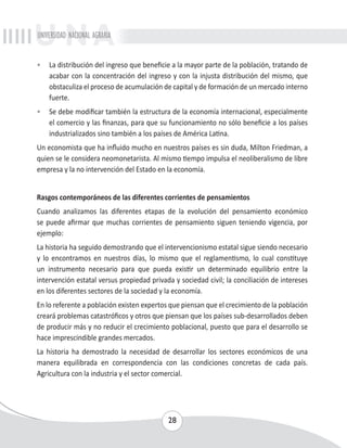 UNIVERSIDAD NACIONAL AGRARIA 
• La distribución del ingreso que beneficie a la mayor parte de la población, tratando de 
acabar con la concentración del ingreso y con la injusta distribución del mismo, que 
obstaculiza el proceso de acumulación de capital y de formación de un mercado interno 
fuerte. 
• Se debe modificar también la estructura de la economía internacional, especialmente 
el comercio y las finanzas, para que su funcionamiento no sólo beneficie a los países 
industrializados sino también a los países de América Latina. 
Un economista que ha influido mucho en nuestros países es sin duda, Milton Friedman, a 
quien se le considera neomonetarista. Al mismo tiempo impulsa el neoliberalismo de libre 
empresa y la no intervención del Estado en la economía. 
Rasgos contemporáneos de las diferentes corrientes de pensamientos 
Cuando analizamos las diferentes etapas de la evolución del pensamiento económico 
se puede afirmar que muchas corrientes de pensamiento siguen teniendo vigencia, por 
ejemplo: 
La historia ha seguido demostrando que el intervencionismo estatal sigue siendo necesario 
y lo encontramos en nuestros días, lo mismo que el reglamentismo, lo cual constituye 
un instrumento necesario para que pueda existir un determinado equilibrio entre la 
intervención estatal versus propiedad privada y sociedad civil; la conciliación de intereses 
en los diferentes sectores de la sociedad y la economía. 
En lo referente a población existen expertos que piensan que el crecimiento de la población 
creará problemas catastróficos y otros que piensan que los países sub-desarrollados deben 
de producir más y no reducir el crecimiento poblacional, puesto que para el desarrollo se 
hace imprescindible grandes mercados. 
La historia ha demostrado la necesidad de desarrollar los sectores económicos de una 
manera equilibrada en correspondencia con las condiciones concretas de cada país. 
Agricultura con la industria y el sector comercial. 
28 
 