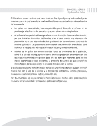 ECONOMÍA AGRARIA 
Elgin Antonio Vivas Viachica 
El liberalismo es una corriente que hasta nuestros días sigue vigente y ha tomado algunas 
reformas que es lo que la convierte en el neoliberalismo, en cuanto el mercado es el centro 
de la economía. 
• Los países más desarrollados, han comprendido que el desarrollo económico no se 
puede dejar a las fuerzas del mercado y que para ello es necesario planificar. 
• Actualmente la especialización exagerada no es una alternativa de desarrollo sostenido, 
por que limita las alternativas del hombre, si es el caso, cuando nos referimos a la 
producción, no es una alternativa factible y sostenida en las condiciones concretas de 
nuestra agricultura. Los productores deben tener una producción diversificada para 
disminuir el riesgo y para no degradar el recurso suelo y el medio ambiente. 
• Muchos de los países que tienen una tasa rápida de crecimiento de la población, 
como es el caso de Nicaragua poseen tierras en buena proporción en comparación con 
los países desarrollados que poseen poca área de tierra por habitante, pero poseen 
índices económicos-sociales excelentes. El problema de Malthus es que no valoró la 
intensificación de la producción y el progreso de la ciencia y la técnica. 
El avance tecnológico ha demostrado que tierras con una misma extensión pueden producir 
mucho más con el uso de la ciencia y la técnica: los fertilizantes, semillas mejoradas, 
maquinaria, escalonamiento de cultivos, irrigación, etc. 
Hoy día, muchas de las concepciones que fueron planteadas muchos siglos atrás siguen sin 
resolverse en la humanidad y en los países pobres como Nicaragua. 
29 
 