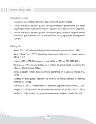 UNIVERSIDAD NACIONAL AGRARIA 
Preguntas de control: 
• ¿Cuáles son las principales corrientes de pensamiento que han existido? 
• En base a la lectura del texto ¿Cuáles son las corrientes de pensamiento, que tienen 
mayor ingerencia en nuestras condiciones? y ¿Cuáles están desautorizadas?, Explique. 
• En base a la lectura del texto ¿cuáles son los principales corrientes del pensamiento 
económico que ayudarían más al fortalecimiento de la agricultura nicaragüense?, 
Explique. 
30 
Bibliografía 
Barber W. J. (1967). Historia del pensamiento económico, Madrid, Alianza, 242p. 
Barnes, Harry Elmer. (1955). Historia de la economía del mundo occidental, México, 
UTEHA, 910 P. 
Ferguson, J.M. (1974). Historia de la economía 6ta. ed. México, FCE, 1974. 286 p. 
Herrerias, A. (1991). Fundamentos para la historia del pensamiento económico, 3ra. 
Edición, editorial Limusa, 494 pp. 
James, E. (1957). Historia del pensamiento económico en el siglo XX, México, lFCE, 
587pp. 
Karataev, R y otros. (1980). Historia de las doctrinas económicas, tomo I y II, Editorinda 
reimpresión, 1223 pp. 
Méndez, J. S. (1992). Fundamentos de la economía, segunda edición, México, 321pp. 
Stingler, G. J. (1979). Historia del pensamiento económico, BS, AS, EL ATENEO, IX 230 p. 
Sheifler, X. (1980). Historia del pensamiento económico. México, tomo I trillas, 317. 
 