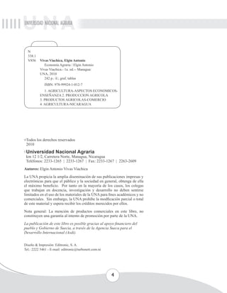 UNIVERSIDAD NACIONAL AGRARIA 
4 
N 
338.1 
V856 Vivas Viachica, Elgin Antonio 
Economía Agraria / Elgin Antonio 
Vivas Viachica.- 1a. ed.-- Managua: 
UNA, 2010 
242 p.: il.; graf, tablas 
ISBN: 978-99924-1-012-7 
1. AGRICULTURA-ASPECTOS ECONOMICOS-ENSEÑANZA 
2. PRODUCCION AGRICOLA 
3. PRODUCTOS AGRICOLAS-COMERCIO 
4. AGRICULTURA-NICARAGUA 
Todos los derechos reservados 
2010 
Universidad Nacional Agraria 
km 12 1/2, Carretera Norte, Managua, Nicaragua 
Teléfonos: 2233-1265 | 2233-1267 | Fax: 2233-1267 | 2263-2609 
Autores: Elgin Antonio Vivas Viachica 
La UNA propicia la amplia diseminación de sus publicaciones impresas y 
electrónicas para que el público y la sociedad en general, obtenga de ella 
el máximo beneficio. Por tanto en la mayoría de los casos, los colegas 
que trabajan en docencia, investigación y desarrollo no deben sentirse 
limitados en el uso de los materiales de la UNA para fines académicos y no 
comerciales. Sin embargo, la UNA prohíbe la modficación parcial o total 
de este material y espera recibir los créditos merecidos por ellos. 
Nota general: La mención de productos comerciales en este libro, no 
constituyen una garantía al intento de promoción por parte de la UNA. 
La publicación de este libro es posible gracias al apoyo financiero del 
pueblo y Gobierno de Suecia, a través de la Agencia Sueca para el 
Desarrollo Internacional (Asdi). 
Diseño & Impresión: Editronic, S. A. 
Tel.: 2222 5461 - E-mail: editronic@turbonett.com.ni 
 