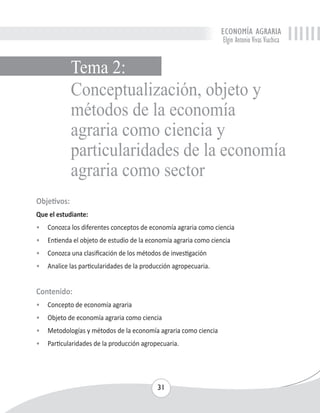 ECONOMÍA AGRARIA 
Elgin Antonio Vivas Viachica 
Conceptualización, objeto y 
métodos de la economía 
agraria como ciencia y 
particularidades de la economía 
agraria como sector 
Objetivos: 
Que el estudiante: 
• Conozca los diferentes conceptos de economía agraria como ciencia 
• Entienda el objeto de estudio de la economía agraria como ciencia 
• Conozca una clasificación de los métodos de investigación 
• Analice las particularidades de la producción agropecuaria. 
Contenido: 
• Concepto de economía agraria 
• Objeto de economía agraria como ciencia 
• Metodologías y métodos de la economía agraria como ciencia 
• Particularidades de la producción agropecuaria. 
31 
Tema 2: 
 