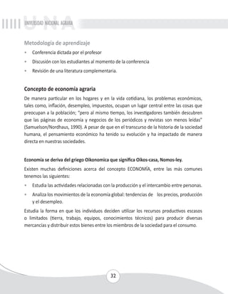 UNIVERSIDAD NACIONAL AGRARIA 
Metodología de aprendizaje 
• Conferencia dictada por el profesor 
• Discusión con los estudiantes al momento de la conferencia 
• Revisión de una literatura complementaria. 
Concepto de economía agraria 
De manera particular en los hogares y en la vida cotidiana, los problemas económicos, 
tales como, inflación, desempleo, impuestos, ocupan un lugar central entre las cosas que 
preocupan a la población; “pero al mismo tiempo, los investigadores también descubren 
que las páginas de economía y negocios de los periódicos y revistas son menos leídas” 
(Samuelson/Nordhaus, 1990). A pesar de que en el transcurso de la historia de la sociedad 
humana, el pensamiento económico ha tenido su evolución y ha impactado de manera 
directa en nuestras sociedades. 
Economía se deriva del griego Oikonomica que significa Oikos-casa, Nomos-ley. 
Existen muchas definiciones acerca del concepto ECONOMÍA, entre las más comunes 
tenemos las siguientes: 
• Estudia las actividades relacionadas con la producción y el intercambio entre personas. 
• Analiza los movimientos de la economía global: tendencias de los precios, producción 
32 
y el desempleo. 
Estudia la forma en que los individuos deciden utilizar los recursos productivos escasos 
o limitados (tierra, trabajo, equipos, conocimientos técnicos) para producir diversas 
mercancías y distribuir estos bienes entre los miembros de la sociedad para el consumo. 
 