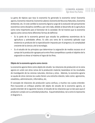 ECONOMÍA AGRARIA 
Elgin Antonio Vivas Viachica 
La gama de tópicos que toca la economía ha generado la economía ramal: Economía 
agraria, Economía industrial, Economía Laboral, Economía de Recursos Naturales, Economía 
Ambiental, etc. En este sentido la economía Agraria surge de la evolución del pensamiento 
económico como disciplina científica y por otro lado, debido al desarrollo de la agricultura 
como rama importante para el bienestar de la sociedad. De tal manera que la economía 
agraria como ciencia tiene diferentes formas de definirse: 
• Es la parte de la economía general que estudia los problemas económicos de la 
agricultura y actividades afines. Es sólo una rama de la economía aplicada cuya 
existencia es producto de la especialización impuesta por el progreso y la complejidad 
creciente de la ciencia y de la tecnología. 
• Es el estudio de los principios que determinan la asignación de medios escasos en el 
campo de la producción agropecuaria entre fines competitivos cuando el objetivo de la 
asignación es elevar al máximo el logro de los fines. 
Objeto de la economía agraria como ciencia 
La economía agraria tiene como objeto de estudio las relaciones de producción en la rama 
agraria en unión con otras ramas de la producción material, basándose en los resultados 
de investigación de las ciencias naturales, técnicas y otras. Además, la economía agraria 
se ayuda de otras ciencias las cuales tienen una estrecha relación, tales como: agronomía, 
estadística, administración, informática, etc. 
El concepto de relaciones de producción suena confuso, a muchos nos cuesta entender. 
Pero buscando un enfoque práctico del objeto de estudio de la economía agraria, se 
puede entender de la siguiente manera: el estudio de las relaciones que se dan para que el 
productor cumpla con su actividad productiva. Esquematizándose, tal a como lo representa 
el diagrama 1. 
33 
 
