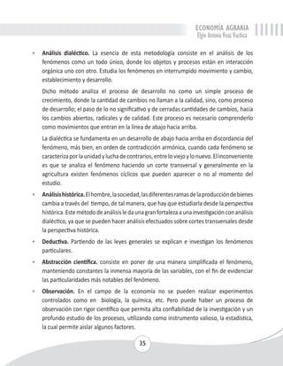 ECONOMÍA AGRARIA 
Elgin Antonio Vivas Viachica 
• Análisis dialéctico. La esencia de esta metodología consiste en el análisis de los 
fenómenos como un todo único, donde los objetos y procesos están en interacción 
orgánica uno con otro. Estudia los fenómenos en interrumpido movimiento y cambio, 
establecimiento y desarrollo. 
Dicho método analiza el proceso de desarrollo no como un simple proceso de 
crecimiento, donde la cantidad de cambios no llaman a la calidad, sino, como proceso 
de desarrollo; el paso de lo no significativo y de cerradas cantidades de cambios, hacia 
los cambios abiertos, radicales y de calidad. Este proceso es necesario comprenderlo 
como movimientos que entran en la línea de abajo hacia arriba. 
La dialéctica se fundamenta en un desarrollo de abajo hacia arriba en discordancia del 
fenómeno, más bien, en orden de contradicción armónica, cuando cada fenómeno se 
caracteriza por la unidad y lucha de contrarios, entre lo viejo y lo nuevo. El inconveniente 
es que se analiza el fenómeno haciendo un corte transversal y generalmente en la 
agricultura existen fenómenos cíclicos que pueden aparecer o no al momento del 
estudio. 
• Análisis histórica. El hombre, la sociedad, las diferentes ramas de la producción de bienes 
cambia a través del tiempo, de tal manera, que hay que estudiarla desde la perspectiva 
histórica. Este método de análisis le da una gran fortaleza a una investigación con análisis 
dialéctico, ya que se pueden hacer análisis efectuados sobre cortes transversales desde 
la perspectiva histórica. 
• Deductiva. Partiendo de las leyes generales se explican e investigan los fenómenos 
35 
particulares. 
• Abstracción científica. consiste en poner de una manera simplificada el fenómeno, 
manteniendo constantes la inmensa mayoría de las variables, con el fin de evidenciar 
las particularidades más notables del fenómeno. 
• Observación. En el campo de la economía no se pueden realizar experimentos 
controlados como en biología, la química, etc. Pero puede haber un proceso de 
observación con rigor científico que permita alta confiabilidad de la investigación y un 
profundo estudio de los procesos, utilizando como instrumento valioso, la estadística, 
la cual permite aislar algunos factores. 
 