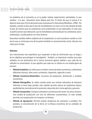 UNIVERSIDAD NACIONAL AGRARIA 
Un problema de la economía es el no poder realizar experimentos controlados, lo que 
conlleva a lo que Samuelson llama falacia post hoc. El hecho de que el suceso A se 
observe antes que el B no demuestra que A provocara B. (Samuelson/Nordhaus, 1990). Por 
ejemplo, cuando se dice que la tasa de mortalidad de una zona x es la más elevada de todo 
el país, de manera que las condiciones socio-ambientales no son adecuadas. En este caso 
se podría concluir por deducción, que la mortalidad es provocada por las condiciones socio-ambientales, 
cuando podrían ser otros factores. 
Samuelson también define la falacia de la composición, la cual se produce cuando se cree 
que lo que es cierto para una de las partes también es necesariamente cierto, sólo por esa 
razón para el todo. 
Métodos: 
Son instrumentos más específicos que responden al tipo de información que se tenga y 
de los objetivos que persigue la investigación. También, es importante resaltar que estos 
métodos no son particulares de la ciencia economía agraria, debido a que cada día los 
métodos se universalizan, lo que significa que cada vez se utilizan en una amplia gama de 
ciencias. 
• Método Estadístico. Se utiliza para el análisis masivo de datos económicos, utilizándose 
diferentes técnicas, tales como; correlación, dispersión, regresión y otros. 
• Método Económico-Matemático. Funciones de producción, distribución y modelos 
36 
económicos. 
• Método Monográfico. Se utiliza cuando existe una revisión exhaustiva de literatura 
referente al tema bajo estudio; este método permite aclarar las tendencias típicas, 
posibilidad de crecimiento de la economía, desarrollo de la rama agrícola y pecuaria. 
• Método Comparativo. Compara indicadores económicos del sector con otros sectores. 
Una unidad de producción con otra de diferentes características. En este sentido 
permite una comparación en el espacio y el tiempo. 
• Método de Agrupación. Permite analizar tendencias de caracteres o variables. Por 
ejemplo, la concentración de la tierra en la eficacia económica de las unidades de 
producción. 
 