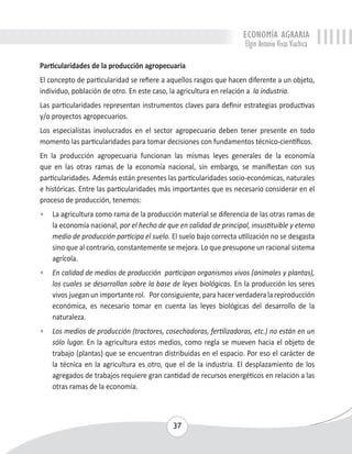 ECONOMÍA AGRARIA 
Elgin Antonio Vivas Viachica 
Particularidades de la producción agropecuaria 
El concepto de particularidad se refiere a aquellos rasgos que hacen diferente a un objeto, 
individuo, población de otro. En este caso, la agricultura en relación a la industria. 
Las particularidades representan instrumentos claves para definir estrategias productivas 
y/o proyectos agropecuarios. 
Los especialistas involucrados en el sector agropecuario deben tener presente en todo 
momento las particularidades para tomar decisiones con fundamentos técnico-científicos. 
En la producción agropecuaria funcionan las mismas leyes generales de la economía 
que en las otras ramas de la economía nacional, sin embargo, se manifiestan con sus 
particularidades. Además están presentes las particularidades socio-económicas, naturales 
e históricas. Entre las particularidades más importantes que es necesario considerar en el 
proceso de producción, tenemos: 
• La agricultura como rama de la producción material se diferencia de las otras ramas de 
la economía nacional, por el hecho de que en calidad de principal, insustituible y eterno 
medio de producción participa el suelo. El suelo bajo correcta utilización no se desgasta 
sino que al contrario, constantemente se mejora. Lo que presupone un racional sistema 
agrícola. 
• En calidad de medios de producción participan organismos vivos (animales y plantas), 
los cuales se desarrollan sobre la base de leyes biológicas. En la producción los seres 
vivos juegan un importante rol. Por consiguiente, para hacer verdadera la reproducción 
económica, es necesario tomar en cuenta las leyes biológicas del desarrollo de la 
naturaleza. 
• Los medios de producción (tractores, cosechadoras, fertilizadoras, etc.) no están en un 
sólo lugar. En la agricultura estos medios, como regla se mueven hacia el objeto de 
trabajo (plantas) que se encuentran distribuidas en el espacio. Por eso el carácter de 
la técnica en la agricultura es otro, que el de la industria. El desplazamiento de los 
agregados de trabajos requiere gran cantidad de recursos energéticos en relación a las 
otras ramas de la economía. 
37 
 