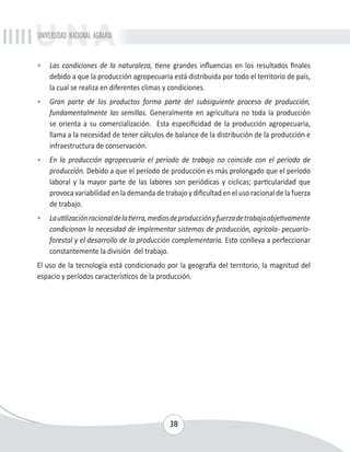 UNIVERSIDAD NACIONAL AGRARIA 
• Las condiciones de la naturaleza, tiene grandes influencias en los resultados finales 
debido a que la producción agropecuaria está distribuida por todo el territorio de país, 
la cual se realiza en diferentes climas y condiciones. 
• Gran parte de los productos forma parte del subsiguiente proceso de producción, 
fundamentalmente las semillas. Generalmente en agricultura no toda la producción 
se orienta a su comercialización. Esta especificidad de la producción agropecuaria, 
llama a la necesidad de tener cálculos de balance de la distribución de la producción e 
infraestructura de conservación. 
• En la producción agropecuaria el período de trabajo no coincide con el período de 
producción. Debido a que el período de producción es más prolongado que el período 
laboral y la mayor parte de las labores son periódicas y cíclicas; particularidad que 
provoca variabilidad en la demanda de trabajo y dificultad en el uso racional de la fuerza 
de trabajo. 
• La utilización racional de la tierra, medios de producción y fuerza de trabajo objetivamente 
condicionan la necesidad de implementar sistemas de producción, agrícola- pecuario-forestal 
y el desarrollo de la producción complementaria. Esto conlleva a perfeccionar 
38 
constantemente la división del trabajo. 
El uso de la tecnología está condicionado por la geografía del territorio, la magnitud del 
espacio y períodos característicos de la producción. 
 