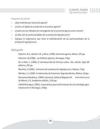 ECONOMÍA AGRARIA 
Elgin Antonio Vivas Viachica 
Preguntas de control: 
• ¿Qué entiende por economía agraria? 
• ¿Cuál es el objeto de estudio de la economía agraria? 
• ¿Cuáles son los métodos de investigación de la economía agraria como ciencia? 
• ¿Cuáles son las particularidades de la producción agropecuaria? 
• Explique la importancia que tiene el entendimiento de las particularidades de la 
39 
producción agropecuaria. 
Bibliografía 
Dobrinin, B.A., Beliaef, A.B. y Otros. (1990). Economía agraria, Moscú, 476 pp. 
Dufumier, M.(1986). Las Políticas Agrarias, Nicaragua, 57pp. 
De la Peña, S. (1984). El anti-desarrollo de América Latina. 10a. edición, Siglo XXI 
editores, 205 pp. 
Martínez, A.(1981). Economía de la producción Agropecuaria, Habana, 77pp. 
Méndez, J.S. (1990). Fundamentos de Economía, Segunda Edición, México, 321pp. 
Samuelson/Nordhaus. (1990). Economía, Editorial Mcgraw-Hill Interamericana 
de México, S.A. duodécima edición, 1156 pp. 
USAID/Nicaragua. (1992). Lineamientos para la formulación de una estrategia agro-empresarial 
en Nicaragua, 159pp 
 