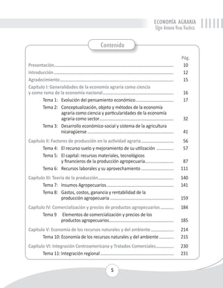 ECONOMÍA AGRARIA 
Elgin Antonio Vivas Viachica 
Contenido 
5 
Pág. 
Presentación..................................................................................................... 10 
Introducción..................................................................................................... 12 
Agradecimiento................................................................................................ 15 
Capítulo I: Generalidades de la economía agraria como ciencia 
y como rama de la economía nacional............................................................ 16 
Tema 1: Evolución del pensamiento económico................................. 17 
Tema 2: Conceptualización, objeto y métodos de la economía 
agraria como ciencia y particularidades de la economía 
agraria como sector............................................................... 32 
Tema 3: Desarrollo económico-social y sistema de la agricultura 
nicaragüense......................................................................... 41 
Capítulo II: Factores de producción en la actividad agraria............................ 56 
Tema 4: El recurso suelo y mejoramiento de su utilización ............... 57 
Tema 5: El capital: recursos materiales, tecnológicos 
y financieros de la producción agropecuaria........................ 87 
Tema 6: Recursos laborales y su aprovechamiento............................ 111 
Capítulo III: Teoría de la producción................................................................ 140 
Tema 7: Insumos Agropecuarios......................................................... 141 
Tema 8: Gastos, costos, ganancia y rentabilidad de la 
producción agropecuaria...................................................... 159 
Capítulo IV: Comercialización y precios de productos agropecuarios............ 184 
Tema 9 Elementos de comercialización y precios de los 
productos agropecuarios...................................................... 185 
Capitulo V: Economía de los recursos naturales y del ambiente.................... 214 
Tema 10: Economía de los recursos naturales y del ambiente............. 215 
Capítulo VI: Integración Centroamericana y Tratados Comerciales................ 230 
Tema 11: Integración regional.............................................................. 231 
 