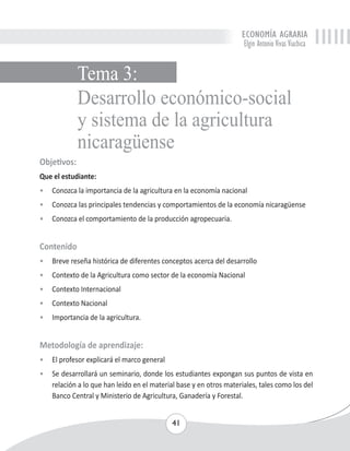 ECONOMÍA AGRARIA 
Elgin Antonio Vivas Viachica 
Desarrollo económico-social 
y sistema de la agricultura 
nicaragüense 
Objetivos: 
Que el estudiante: 
• Conozca la importancia de la agricultura en la economía nacional 
• Conozca las principales tendencias y comportamientos de la economía nicaragüense 
• Conozca el comportamiento de la producción agropecuaria. 
Contenido 
• Breve reseña histórica de diferentes conceptos acerca del desarrollo 
• Contexto de la Agricultura como sector de la economía Nacional 
• Contexto Internacional 
• Contexto Nacional 
• Importancia de la agricultura. 
Metodología de aprendizaje: 
• El profesor explicará el marco general 
• Se desarrollará un seminario, donde los estudiantes expongan sus puntos de vista en 
relación a lo que han leído en el material base y en otros materiales, tales como los del 
Banco Central y Ministerio de Agricultura, Ganadería y Forestal. 
41 
Tema 3: 
 