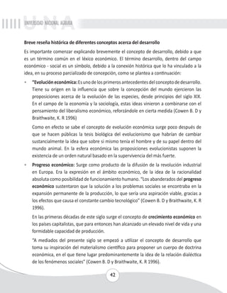 UNIVERSIDAD NACIONAL AGRARIA 
Breve reseña histórica de diferentes conceptos acerca del desarrollo 
Es importante comenzar explicando brevemente el concepto de desarrollo, debido a que 
es un término común en el léxico económico. El término desarrollo, dentro del campo 
económico - social es un símbolo, debido a la conexión histórica que lo ha vinculado a la 
idea, en su proceso parcializado de concepción, como se plantea a continuación: 
• “Evolución económica: Es uno de los primeros antecedentes del concepto de desarrollo. 
Tiene su origen en la influencia que sobre la concepción del mundo ejercieron las 
proposiciones acerca de la evolución de las especies, desde principios del siglo XIX. 
En el campo de la economía y la sociología, estas ideas vinieron a combinarse con el 
pensamiento del liberalismo económico, reforzándole en cierta medida (Cowen B. D y 
Braithwaite, K. R 1996) 
Como en efecto se sabe el concepto de evolución económica surge poco después de 
que se hacen públicas la tesis biológica del evolucionismo que habrían de cambiar 
sustancialmente la idea que sobre si mismo tenía el hombre y de su papel dentro del 
mundo animal. En la esfera económica las proposiciones evolucionistas suponen la 
existencia de un orden natural basado en la supervivencia del más fuerte. 
• Progreso económico: Surge como producto de la difusión de la revolución industrial 
en Europa. Era la expresión en el ámbito económico, de la idea de la racionalidad 
absoluta como posibilidad de funcionamiento humano. “Los abanderados del progreso 
económico sustentaron que la solución a los problemas sociales se encontraba en la 
expansión permanente de la producción, lo que sería una aspiración viable, gracias a 
los efectos que causa el constante cambio tecnológico” (Cowen B. D y Braithwaite, K. R 
1996). 
En las primeras décadas de este siglo surge el concepto de crecimiento económico en 
los países capitalistas, que para entonces han alcanzado un elevado nivel de vida y una 
formidable capacidad de producción. 
“A mediados del presente siglo se empezó a utilizar el concepto de desarrollo que 
toma su inspiración del materialismo científico para proponer un cuerpo de doctrina 
económica, en el que tiene lugar predominantemente la idea de la relación dialéctica 
de los fenómenos sociales” (Cowen B. D y Braithwaite, K. R 1996). 
42 
 