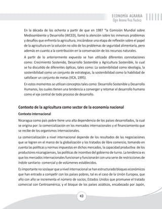 ECONOMÍA AGRARIA 
Elgin Antonio Vivas Viachica 
En la década de los ochenta a partir de que en 1987 “la Comisión Mundial sobre 
Medioambiente y Desarrollo (WCED), llamó la atención sobre los inmensos problemas 
y desafíos que enfrenta la agricultura, iniciándose una etapa de reflexión sobre el papel 
de la agricultura en la solución no sólo de los problemas de seguridad alimentaría, pero 
además en cuanto a la contribución en la conservación de los recursos naturales. 
A partir de lo anteriormente expuesto se han utilizado diferentes connotaciones 
como: Crecimiento Sostenido, Desarrollo Sostenible y Agricultura Sostenible, lo cual 
se ha discutido de diferentes ópticas, tales como: La sostenibilidad como ideología, la 
sostenibilidad como un conjunto de estrategias, la sostenibilidad como la habilidad de 
satisfacer un conjunto de metas (IICA, 1995). 
En estos momentos se utilizan conceptos tales como: Desarrollo Sostenible y Desarrollo 
Humanos, los cuales tienen una tendencia a converger y retomar el desarrollo humano 
como el eje central de todo proceso de desarrollo. 
Contexto de la agricultura como sector de la economía nacional 
Contexto internacional 
Nicaragua como país pobre tiene una alta dependencia de los países desarrollados, la cual 
se origina por: la comercialización en los mercados internacionales y el financiamiento que 
se recibe de los organismos internacionales. 
La comercialización a nivel internacional depende de los resultados de las negociaciones 
que se logren en el marco de la globalización y los tratados de libre comercio, tomando en 
cuenta las políticas y normas impuestas en dichos mercados, la capacidad productiva de los 
productores nicaragüenses, las políticas de incentivo del gobierno de turno. La tendencia es 
que los mercados internacionales funcionan y funcionarán con una serie de restricciones de 
índole sanitario- comercial y de volúmenes establecidos. 
Es importante no soslayar que a nivel internacional se han estructurado bloques económicos 
que han entrado a competir con los países pobres, tal es el caso de la Unión Europea, que 
año con año se incrementa el número de socios; Estados Unidos que promueve el tratado 
comercial con Centroamérica; y el bloque de los países asiáticos, encabezado por Japón, 
43 
 