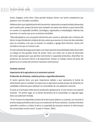 UNIVERSIDAD NACIONAL AGRARIA 
Corea, Singapur, entre otros. Estos grandes bloques tienen una fuerte competencia por 
penetrar a los mercados mundiales. 
Podemos decir que la globalización de la economía, representa una oportunidad y desventaja 
para nuestro país, porque tenemos que competir con países que tienen un gran desarrollo 
en cuanto a la capacidad científica, tecnológica, organizativa y metodológica. Además hay 
que tener en cuenta, que ya es un proceso inevitable. 
“Mercado global es una usurpación del término por cuanto es aplicable solo a América del 
Norte, Europa Occidental y Sudeste de Asia, países que avanzan en trenes de alta velocidad, 
pero no considera a los que se mueven en autobús y agrega René Dumont, menos aún 
considera a los que se mueven a pie. 
En este contexto Nicaragua para lograr una mejor posición de posibilidades debe desarrollar 
su trabajo en tres grandes líneas de acción: tener una visión con un plan de desarrollo 
del sector agropecuario que permita incrementar la capacidad productiva, diversificar los 
productos de consumo interno y de exportación; realizar un trabajo intenso de parte del 
gobierno en el campo del comercio nacional e internacional. 
Contexto nacional 
Importancia de la agricultura en la economía nacional 
Producción de alimentos, materias primas y seguridad alimentaria 
El sector agrícola tiene una gran importancia debido a que representa la fuente de 
alimentación para la sociedad. Se espera que la agricultura pueda proveer de alimentos en 
cantidades suficientes para satisfacer las necesidades de una población creciente. 
El suelo es el principal medio para la producción agropecuaria, el cual merece una especial 
mención. “En primer lugar, es la fuente alimentaria de la humanidad. En segundo lugar, 
tiene una extensión limitada. 
“El ser humano ha dependido siempre de la tierra para obtener su sustento, aun durante la 
primera etapa prehistórica de la caza y la recolección de frutos silvestres. Cuando el hombre 
aprendió a sembrar y a labrar la tierra, la capacidad de esta para sostener la vida humana 
fue acrecentada muchas veces”. (Lester R. Brown, 1967). 
44 
 