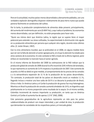 ECONOMÍA AGRARIA 
Elgin Antonio Vivas Viachica 
Pero en la actualidad, muchos países menos desarrollados y densamente poblados, con una 
verdadera explosión demográfica disponen relativamente de poca tierra nueva que pueda 
ponerse fácilmente en condiciones del cultivo. 
Por lo tanto, la producción complementaria de alimentos debe provenir, principalmente, 
del aumento del rendimiento por acre (0.4047 Ha), y aquí radica el problema; las economías 
menos desarrolladas; casi por definición, no están preparadas para hacer esto. 
“Quizá sea irónico decir que América Latina, la región que se supone tiene el mayor 
potencial para extender sus áreas cultivadas, ha experimentado la disminución más aguda 
en su producción alimenticia por persona que cualquier otra región, durante estos últimos 
años. (E. Lester Brown, 1967). 
Con la crisis alimentaria mundial, que se profundizó en el 2008, en alguna medida tiene 
que ver con la falta de atención al sector agropecuario, en el que la atención ha estado para 
otros sectores de la economía. En este contexto la FAO a través de la oficina regional, pone 
énfasis en recomendar la inversión hacia el sector agrícola. 
En el mismo informe de Diciembre del 2008 las estimaciones de la FAO indican que la 
producción global de cereales de 2008 alcanzó la cifra record de 2245 millones de toneladas, 
lo que representa un aumento de 5.4 % respecto a la producción de 2007. Este aumento de 
acuerdo a la FAO se debió en gran medida, al comportamiento de los precios de los cereales 
y a la extraordinaria expansión de 11 % de la producción de los países desarrollados. 
“En contraste, la producción total de los países en desarrollo creció un modesto 1.1 %, 
llegando incluso a mostrar una leve caída de 0.8 % si se descarta la producción de Brasil, 
China e India. En América Latina y el Caribe la producción de granos fue muy heterogénea. 
Mientras en Brasil la producción de cereales aumentó alrededor de 14 %, en Argentina cayó 
prácticamente en la misma proporción como resultado de la sequía. En el mismo sentido, 
Colombia incrementó de manera importante su producción, en tanto que en América 
Central y el Caribe el aumento fue de apenas 1.5 %” (FAO, 2008). 
Este panorama geoproductivo de la agricultura representa un reto para los países 
subdesarrollados de producir con mayor intensidad, y por unidad de área, la producción 
que demandan las sociedades de los respectivos países y el mercado global. 
45 
 