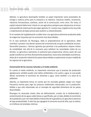 UNIVERSIDAD NACIONAL AGRARIA 
Además, la agricultura desempeña también un papel importante como proveedora de 
energía y materia prima para la artesanía y la industria: industrias textiles, cervecerías, 
industrias farmacéuticas, aceiteras, sector de la construcción, entre otros. Por tanto, el 
capital industrial debe tener interés en una agricultura próspera para abastecerse al menor 
costo posible de materia prima de origen agrícola. En nuestro caso, el gobierno ha recurrido 
a importaciones de bajos precios para acelerar su industrialización. 
En el contexto de la globalización se debe tener una agricultura altamente productiva dada 
las exigencias impuestas por las economías más desarrolladas. 
En el caso particular de Nicaragua, dada la preponderancia de la agricultura, debe 
contribuir a proveer a los demás sectores de la economía de una gran cantidad de insumos. 
Desarrollar procesos y técnicas agrícolas que permitan a los productores mejores índices 
de rentabilidad, más allá de lo necesario, para satisfacer las necesidades vitales de sus 
familias. La agricultura representa un potencial para proporcionar ahorro, parte del cual 
puede transferirse con fines directamente productivos, hacia otras actividades económicas. 
Antes de la revolución industrial los países desarrollados se potenciaron en gran medida de 
los ingresos de la agricultura. 
Conservación de los recursos naturales y el medio ambiente 
En cuanto al medio ambiente, es importante mencionar que el proceso de producción 
agropecuaria, también puede crear daños ambientales a los suelos y agua, lo cual puede 
afectar seriamente el suministro de alimentos y agua, como también a la salud de la 
población. 
Además, es importante tomar en cuenta que los mercados globales exigen con mayor 
frecuencia normas para regir los procesos ambientales relacionados con la producción. 
Debido a que está relacionado con el concepto de seguridad alimentaria de los países 
desarrollados. 
Nicaragua ha alcanzado niveles altos de deforestación, erosión de la biodiversidad y 
contaminación de las aguas subterráneas y superficiales, por un lado, debido al crecimiento 
de la población y por otro lado debido al desarrollo de la ganadería y la agricultura extensiva 
de baja productividad. A esto hay que agregarle el consumo anual de leña, que se estima, 
en 2millones de toneladas métricas. 
46 
 