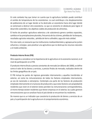ECONOMÍA AGRARIA 
Elgin Antonio Vivas Viachica 
En este contexto hay que tomar en cuenta que la agricultura también puede contribuir 
al cambio de temperaturas de los ecosistemas. Lo cual contribuye a los desplazamientos 
de poblaciones de un lugar donde se ha destruido un ecosistema hacia otro lugar donde 
se comenzará a destruir otro ecosistema. Lo que se convierte en obstáculo para lograr el 
desarrollo sostenible y los objetivos viables de producción de alimentos. 
El hecho de practicar agricultura extensiva y de subsistencia genera cambios espaciales, 
cambios en las precipitaciones pluviales, frecuencia de los ciclones, pérdidas de los bosques, 
resultados agrícolas reducidos, pérdida de tierra cultivable y agua de mala calidad. 
Por esta razón, es necesario que las instituciones medioambientales y agropecuarias junten 
esfuerzos y sinergias para practicar una agricultura que no destruya los recursos naturales 
y el medio ambiente. 
Producto Interno Bruto (PIB) 
Otro aspecto a considerar en la importancia de la agricultura en la economía nacional, es el 
nivel de participación en el PIB. 
El producto Interno Bruto a precios constantes de mercado (en dólares del 2000), se define 
como el valor de los bienes y servicios, a precios finales de mercado, realizados dentro de 
los límites geográficos de un país. 
El PIB incluye las partes de ingresos generados internamente y aquellos transferidos al 
exterior, así como las remuneraciones de todos los factores empleados internamente, 
ya sea de nacionales o extranjeros. Contempla una parte de los factores de producción 
empleada internamente en el proceso de producción y que estos factores son propiedad de 
residentes que viven en el exterior (estos perciben las remuneraciones correspondientes), 
al mismo tiempo existen residentes que tienen empresas en el exterior, las cuales generan 
remuneraciones que se canalizan hacia el país donde se encuentran los residentes. 
De manera que es un indicador que caracteriza la producción de bienes y servicios de un 
país y la participación de la agricultura en el comportamiento económico. 
47 
 