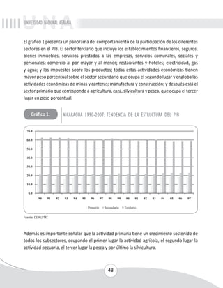 UNIVERSIDAD NACIONAL AGRARIA 
El gráfico 1 presenta un panorama del comportamiento de la participación de los diferentes 
sectores en el PIB. El sector terciario que incluye los establecimientos financieros, seguros, 
bienes inmuebles, servicios prestados a las empresas, servicios comunales, sociales y 
personales; comercio al por mayor y al menor; restaurantes y hoteles; electricidad, gas 
y agua; y los impuestos sobre los productos; todas estas actividades económicas tienen 
mayor peso porcentual sobre el sector secundario que ocupa el segundo lugar y engloba las 
actividades económicas de minas y canteras; manufactura y construcción; y después está el 
sector primario que corresponde a agricultura, caza, silvicultura y pesca, que ocupa el tercer 
lugar en peso porcentual. 
Gráfico 1: NICARAGUA 1990-2007: TENDENCIA DE LA ESTRUCTURA DEL PIB 
48 
Fuente: CEPALSTAT. 
Además es importante señalar que la actividad primaria tiene un crecimiento sostenido de 
todos los subsectores, ocupando el primer lugar la actividad agrícola, el segundo lugar la 
actividad pecuaria, el tercer lugar la pesca y por último la silvicultura. 
 