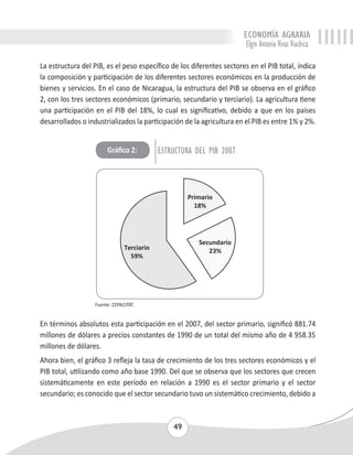 ECONOMÍA AGRARIA 
Elgin Antonio Vivas Viachica 
La estructura del PIB, es el peso específico de los diferentes sectores en el PIB total, indica 
la composición y participación de los diferentes sectores económicos en la producción de 
bienes y servicios. En el caso de Nicaragua, la estructura del PIB se observa en el gráfico 
2, con los tres sectores económicos (primario, secundario y terciario). La agricultura tiene 
una participación en el PIB del 18%, lo cual es significativo, debido a que en los países 
desarrollados o industrializados la participación de la agricultura en el PIB es entre 1% y 2%. 
Gráfico 2: ESTRUCTURA DEL PIB 2007 
49 
Fuente: CEPALSTAT. 
En términos absolutos esta participación en el 2007, del sector primario, significó 881.74 
millones de dólares a precios constantes de 1990 de un total del mismo año de 4 958.35 
millones de dólares. 
Ahora bien, el gráfico 3 refleja la tasa de crecimiento de los tres sectores económicos y el 
PIB total, utilizando como año base 1990. Del que se observa que los sectores que crecen 
sistemáticamente en este período en relación a 1990 es el sector primario y el sector 
secundario; es conocido que el sector secundario tuvo un sistemático crecimiento, debido a 
 