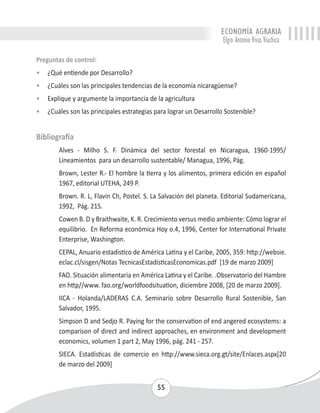 ECONOMÍA AGRARIA 
Elgin Antonio Vivas Viachica 
Preguntas de control: 
• ¿Qué entiende por Desarrollo? 
• ¿Cuáles son las principales tendencias de la economía nicaragüense? 
• Explique y argumente la importancia de la agricultura 
• ¿Cuáles son las principales estrategias para lograr un Desarrollo Sostenible? 
55 
Bibliografía 
Alves - Milho S. F. Dinámica del sector forestal en Nicaragua, 1960-1995/ 
Lineamientos para un desarrollo sustentable/ Managua, 1996, Pág. 
Brown, Lester R.- El hombre la tierra y los alimentos, primera edición en español 
1967, editorial UTEHA, 249 P. 
Brown. R. L, Flavin Ch, Postel. S. La Salvación del planeta. Editorial Sudamericana, 
1992, Pág. 215. 
Cowen B. D y Braithwaite, K. R. Crecimiento versus medio ambiente: Cómo lograr el 
equilibrio. En Reforma económica Hoy o.4, 1996, Center for International Private 
Enterprise, Washington. 
CEPAL, Anuario estadístico de América Latina y el Caribe, 2005, 359: http://websie. 
eclac.cl/sisgen/Notas TecnicasEstadisticasEconomicas.pdf [19 de marzo 2009] 
FAO. Situación alimentaria en América Latina y el Caribe. .Observatorio del Hambre 
en http//www. fao.org/worldfoodsituation, diciembre 2008, [20 de marzo 2009]. 
IICA - Holanda/LADERAS C.A. Seminario sobre Desarrollo Rural Sostenible, San 
Salvador, 1995. 
Simpson D and Sedjo R. Paying for the conservation of end angered ecosystems: a 
comparison of direct and indirect approaches, en environment and development 
economics, volumen 1 part 2, May 1996, pág. 241 - 257. 
SIECA. Estadísticas de comercio en http://www.sieca.org.gt/site/Enlaces.aspx[20 
de marzo del 2009] 
 