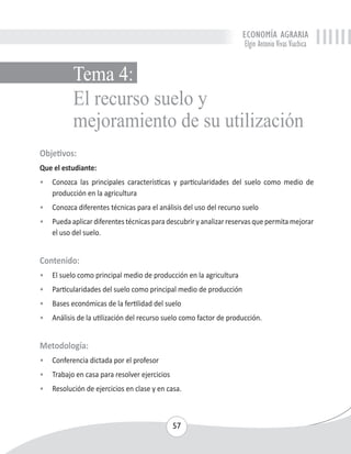 ECONOMÍA AGRARIA 
Elgin Antonio Vivas Viachica 
El recurso suelo y 
mejoramiento de su utilización 
57 
Tema 4: 
Objetivos: 
Que el estudiante: 
• Conozca las principales características y particularidades del suelo como medio de 
producción en la agricultura 
• Conozca diferentes técnicas para el análisis del uso del recurso suelo 
• Pueda aplicar diferentes técnicas para descubrir y analizar reservas que permita mejorar 
el uso del suelo. 
Contenido: 
• El suelo como principal medio de producción en la agricultura 
• Particularidades del suelo como principal medio de producción 
• Bases económicas de la fertilidad del suelo 
• Análisis de la utilización del recurso suelo como factor de producción. 
Metodología: 
• Conferencia dictada por el profesor 
• Trabajo en casa para resolver ejercicios 
• Resolución de ejercicios en clase y en casa. 
 