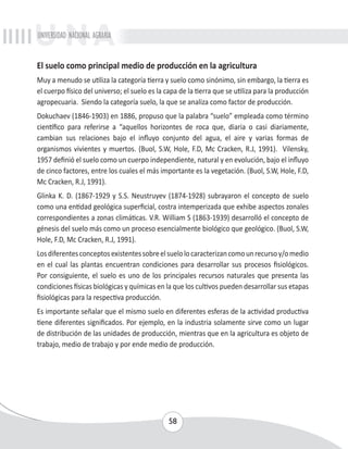 UNIVERSIDAD NACIONAL AGRARIA 
El suelo como principal medio de producción en la agricultura 
Muy a menudo se utiliza la categoría tierra y suelo como sinónimo, sin embargo, la tierra es 
el cuerpo físico del universo; el suelo es la capa de la tierra que se utiliza para la producción 
agropecuaria. Siendo la categoría suelo, la que se analiza como factor de producción. 
Dokuchaev (1846-1903) en 1886, propuso que la palabra “suelo” empleada como término 
científico para referirse a “aquellos horizontes de roca que, diaria o casi diariamente, 
cambian sus relaciones bajo el influyo conjunto del agua, el aire y varias formas de 
organismos vivientes y muertos. (Buol, S.W, Hole, F.D, Mc Cracken, R.J, 1991). Vilensky, 
1957 definió el suelo como un cuerpo independiente, natural y en evolución, bajo el influyo 
de cinco factores, entre los cuales el más importante es la vegetación. (Buol, S.W, Hole, F.D, 
Mc Cracken, R.J, 1991). 
Glinka K. D. (1867-1929 y S.S. Neustruyev (1874-1928) subrayaron el concepto de suelo 
como una entidad geológica superficial, costra intemperizada que exhibe aspectos zonales 
correspondientes a zonas climáticas. V.R. William S (1863-1939) desarrolló el concepto de 
génesis del suelo más como un proceso esencialmente biológico que geológico. (Buol, S.W, 
Hole, F.D, Mc Cracken, R.J, 1991). 
Los diferentes conceptos existentes sobre el suelo lo caracterizan como un recurso y/o medio 
en el cual las plantas encuentran condiciones para desarrollar sus procesos fisiológicos. 
Por consiguiente, el suelo es uno de los principales recursos naturales que presenta las 
condiciones físicas biológicas y químicas en la que los cultivos pueden desarrollar sus etapas 
fisiológicas para la respectiva producción. 
Es importante señalar que el mismo suelo en diferentes esferas de la actividad productiva 
tiene diferentes significados. Por ejemplo, en la industria solamente sirve como un lugar 
de distribución de las unidades de producción, mientras que en la agricultura es objeto de 
trabajo, medio de trabajo y por ende medio de producción. 
58 
 