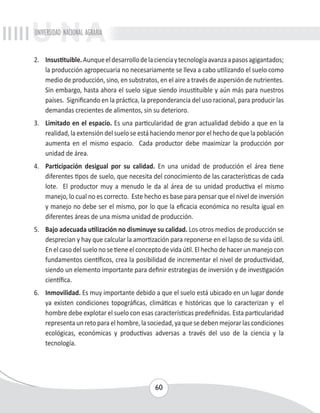 UNIVERSIDAD NACIONAL AGRARIA 
2. Insustituible. Aunque el desarrollo de la ciencia y tecnología avanza a pasos agigantados; 
la producción agropecuaria no necesariamente se lleva a cabo utilizando el suelo como 
medio de producción, sino, en substratos, en el aire a través de aspersión de nutrientes. 
Sin embargo, hasta ahora el suelo sigue siendo insustituible y aún más para nuestros 
países. Significando en la práctica, la preponderancia del uso racional, para producir las 
demandas crecientes de alimentos, sin su deterioro. 
3. Limitado en el espacio. Es una particularidad de gran actualidad debido a que en la 
realidad, la extensión del suelo se está haciendo menor por el hecho de que la población 
aumenta en el mismo espacio. Cada productor debe maximizar la producción por 
unidad de área. 
4. Participación desigual por su calidad. En una unidad de producción el área tiene 
diferentes tipos de suelo, que necesita del conocimiento de las características de cada 
lote. El productor muy a menudo le da al área de su unidad productiva el mismo 
manejo, lo cual no es correcto. Este hecho es base para pensar que el nivel de inversión 
y manejo no debe ser el mismo, por lo que la eficacia económica no resulta igual en 
diferentes áreas de una misma unidad de producción. 
5. Bajo adecuada utilización no disminuye su calidad. Los otros medios de producción se 
desprecian y hay que calcular la amortización para reponerse en el lapso de su vida útil. 
En el caso del suelo no se tiene el concepto de vida útil. El hecho de hacer un manejo con 
fundamentos científicos, crea la posibilidad de incrementar el nivel de productividad, 
siendo un elemento importante para definir estrategias de inversión y de investigación 
científica. 
6. Inmovilidad. Es muy importante debido a que el suelo está ubicado en un lugar donde 
ya existen condiciones topográficas, climáticas e históricas que lo caracterizan y el 
hombre debe explotar el suelo con esas características predefinidas. Esta particularidad 
representa un reto para el hombre, la sociedad, ya que se deben mejorar las condiciones 
ecológicas, económicas y productivas adversas a través del uso de la ciencia y la 
tecnología. 
60 
 