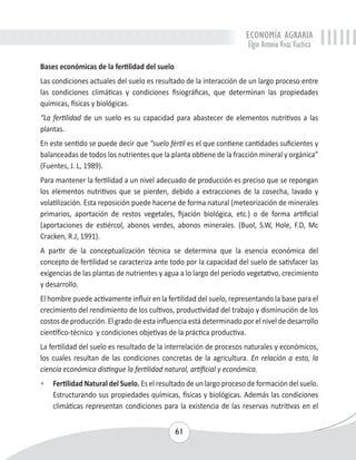 ECONOMÍA AGRARIA 
Elgin Antonio Vivas Viachica 
Bases económicas de la fertilidad del suelo 
Las condiciones actuales del suelo es resultado de la interacción de un largo proceso entre 
las condiciones climáticas y condiciones fisiográficas, que determinan las propiedades 
químicas, físicas y biológicas. 
“La fertilidad de un suelo es su capacidad para abastecer de elementos nutritivos a las 
plantas. 
En este sentido se puede decir que “suelo fértil es el que contiene cantidades suficientes y 
balanceadas de todos los nutrientes que la planta obtiene de la fracción mineral y orgánica” 
(Fuentes, J. L, 1989). 
Para mantener la fertilidad a un nivel adecuado de producción es preciso que se repongan 
los elementos nutritivos que se pierden, debido a extracciones de la cosecha, lavado y 
volatilización. Esta reposición puede hacerse de forma natural (meteorización de minerales 
primarios, aportación de restos vegetales, fijación biológica, etc.) o de forma artificial 
(aportaciones de estiércol, abonos verdes, abonos minerales. (Buol, S.W, Hole, F.D, Mc 
Cracken, R.J, 1991). 
A partir de la conceptualización técnica se determina que la esencia económica del 
concepto de fertilidad se caracteriza ante todo por la capacidad del suelo de satisfacer las 
exigencias de las plantas de nutrientes y agua a lo largo del período vegetativo, crecimiento 
y desarrollo. 
El hombre puede activamente influir en la fertilidad del suelo, representando la base para el 
crecimiento del rendimiento de los cultivos, productividad del trabajo y disminución de los 
costos de producción. El grado de esta influencia está determinado por el nivel de desarrollo 
científico-técnico y condiciones objetivas de la práctica productiva. 
La fertilidad del suelo es resultado de la interrelación de procesos naturales y económicos, 
los cuales resultan de las condiciones concretas de la agricultura. En relación a esto, la 
ciencia económica distingue la fertilidad natural, artificial y económica. 
• Fertilidad Natural del Suelo. Es el resultado de un largo proceso de formación del suelo. 
Estructurando sus propiedades químicas, físicas y biológicas. Además las condiciones 
climáticas representan condiciones para la existencia de las reservas nutritivas en el 
61 
 