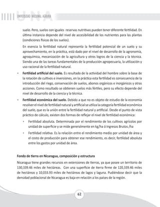 UNIVERSIDAD NACIONAL AGRARIA 
suelo. Pero, suelos con iguales reservas nutritivas pueden tener diferente fertilidad. En 
última instancia depende del nivel de accesibilidad de los nutrientes para las plantas 
(condiciones físicas de los suelos). 
En esencia la fertilidad natural representa la fertilidad potencial de un suelo y su 
aprovechamiento, en la práctica, está dado por el nivel de desarrollo de la agronomía, 
agroquímica, mecanización de la agricultura y otros logros de la ciencia y la técnica. 
Siendo una de las tareas fundamentales de la producción agropecuaria, la utilización y 
uso racional de la fertilidad natural. 
• Fertilidad artificial del suelo. Es resultado de la actividad del hombre sobre la base de 
la rotación de cultivos e inversiones, en la práctica esta fertilidad es consecuencia de la 
introducción del riego, conservación de suelos, abonos orgánicos e inorgánicos y otras 
acciones. Como resultado se obtienen suelos más fértiles, pero su efecto depende del 
nivel de desarrollo de la ciencia y la técnica. 
• Fertilidad económica del suelo. Debido a que no es objeto de estudio de la economía 
resolver el nivel de fertilidad natural y artificial se utiliza la categoría fertilidad económica 
del suelo, que es la unión entre la fertilidad natural y artificial. Desde el punto de vista 
práctico de cálculo, existen dos formas de reflejar el nivel de fertilidad económica: 
• Fertilidad absoluta. Determinada por el rendimiento de los cultivos agrícolas por 
unidad de superficie y se mide generalmente en kg/ha ó Ingresos Brutos /ha 
• Fertilidad relativa. Es la relación entre el rendimiento medio por unidad de área y 
el costo de producción para obtener ese rendimiento, es decir, fertilidad absoluta 
entre los gastos por unidad de área. 
Fondo de tierra en Nicaragua, composición y estructura 
Nicaragua tiene grandes recursos en extensiones de tierras, ya que posee un territorio de 
130,339.46 miles de hectáreas. Con una superficie de tierra firme de 120,339.46 miles 
de hectáreas y 10,033.93 miles de hectáreas de lagos y laguna. Pudiéndose decir que la 
densidad poblacional de Nicaragua es baja en relación a los países de la región. 
62 
 