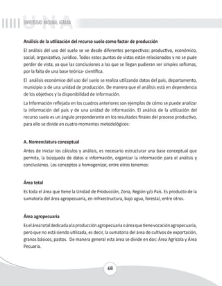 UNIVERSIDAD NACIONAL AGRARIA 
Análisis de la utilización del recurso suelo como factor de producción 
El análisis del uso del suelo se ve desde diferentes perspectivas: productivo, económico, 
social, organizativo, jurídico. Todos estos puntos de vistas están relacionados y no se pude 
perder de vista, ya que las conclusiones a las que se llegan pudieran ser simples sofismas, 
por la falta de una base teórica- científica. 
El análisis económico del uso del suelo se realiza utilizando datos del país, departamento, 
municipio o de una unidad de producción. De manera que el análisis está en dependencia 
de los objetivos y la disponibilidad de información. 
La Información reflejada en los cuadros anteriores son ejemplos de cómo se puede analizar 
la información del país y de una unidad de información. El análisis de la utilización del 
recurso suelo es un ángulo preponderante en los resultados finales del proceso productivo, 
para ello se divide en cuatro momentos metodológicos: 
A. Nomenclatura conceptual 
Antes de iniciar los cálculos y análisis, es necesario estructurar una base conceptual que 
permita, la búsqueda de datos e información, organizar la información para el análisis y 
conclusiones. Los conceptos a homogenizar, entre otros tenemos: 
Área total 
Es toda el área que tiene la Unidad de Producción, Zona, Región y/o País. Es producto de la 
sumatoria del área agropecuaria, en infraestructura, bajo agua, forestal, entre otros. 
Área agropecuaria 
Es el área total dedicada a la producción agropecuaria o área que tiene vocación agropecuaria, 
pero que no está siendo utilizada, es decir, la sumatoria del área de cultivos de exportación, 
granos básicos, pastos. De manera general esta área se divide en dos: Área Agrícola y Área 
Pecuaria. 
68 
 