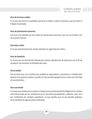 ECONOMÍA AGRARIA 
Elgin Antonio Vivas Viachica 
Área de terrenos arables 
Es el área que tiene las cualidades para que se utilicen cultivos intensivos, que permiten el 
trabajo mecanizado. 
Área de plantaciones perennes 
Esta área esta dividida por dos clases de plantaciones perennes, que son los frutales y los 
de vocación forestal. 
Área bajo cultivo 
Es la que está directamente siendo utilizada con algún tipo de cultivo. 
Área de barbecho 
Es el área que no está siendo utilizada por criterios agrotécnicos de descanso, con el fin de 
recuperar y/o mantener la fertilidad del suelo. 
Áreas baldías 
Son terrenos que no se cultivan por problemas organizativos, económicos o simplemente 
porque no se quieren cultivar, y pueden ser de vocación agropecuaria o suelos con otro tipo 
de características. 
Área cosechada 
Es el área que realmente se cosecha. El largo proceso de desarrollo fisiológico de los cultivos 
está influenciado por las condiciones de la naturaleza (precipitación, radiación solar, etc.) 
por condiciones de sanidad y agrotécnia. Lo que significa que en ese período podemos 
tener pérdidas de algunas áreas sembradas. 
69 
 