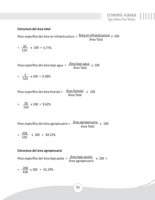 ECONOMÍA AGRARIA 
Elgin Antonio Vivas Viachica 
Estructura del área total 
Peso específico del área en infraestructura = Área en infraestructura x 100 
71 
Área Total 
= 30 x 100 = 5.77% 
520 
Peso específico del área bajo agua = Área bajo agua x 100 
Área Total 
= 2 x 100 = 0.38% 
520 
Peso específico del área forestal = Área forestal x 100 
Área Total 
= 50 x 100 = 9.62% 
520 
Peso específico del área agropecuaria = Área agropecuaria x 100 
Area Total 
= 438 x 100 = 84.23% 
520 
Estructura del área agropecuaria 
Peso específico del área bajo pasto = Área bajo pastos x 100 = 
Área agropecuaria 
= 268 x 100 = 61.19% 
438 
 