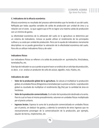ECONOMÍA AGRARIA 
Elgin Antonio Vivas Viachica 
C. Indicadores de la eficacia económica 
Eficacia económica es resultado del proceso administrativo que ha tenido el uso del suelo. 
Reflejada por todas aquellas variables de salida de producción por unidad de área y su 
relación con el costo. Lo que sugiere que el fin es lograr una máxima salida de producción 
con un mínimo de gastos. 
La efectividad económica de la utilización del suelo en la agricultura se determina por 
un sistema de indicadores. Incluso se puede utilizar el rendimiento de los principales 
cultivos y su costo por unidad de producción. Pero con la ayuda de indicadores meramente 
descriptivos no se puede generalizar la valoración de la efectividad económica del suelo. 
Para ello se utilizan indicadores físico y de valor: 
Indicadores físicos 
Los indicadores físicos se refieren a la salida de producción en quintales/ha, litro/cabeza, 
toneladas/ha, etc. 
Este tipo de indicador se usa cuando se quiere hacer un análisis de un solo tipo de producción, 
es decir, si se analiza un productor de caña de azúcar, algodón, maíz, frijoles, etc. 
Indicadores de valor 
• Valor de la producción global de la agricultura. Se calcula al multiplicar la producción 
global, en unidades físicas (Kilogramos o toneladas) por su precio unitario. La producción 
global es resultado de multiplicar el rendimiento (Kg./Ha) por la cantidad de área en 
hectáreas. 
• Valor de la producción comercializada. Es el valor de la producción destinada a la venta. 
Para lo cual se hace el mismo procedimiento; volumen en unidades físicas multiplicado 
por el precio unitario. 
• Ingresos brutos. Expresa la suma de la producción comercializada en unidades físicas 
por el precio, sin deducir los gastos, y además la sumatoria de otros ingresos que no 
necesariamente provengan de la comercialización de la producción, por ejemplo, 
alquiler de tierras, implementos, etc. 
75 
 