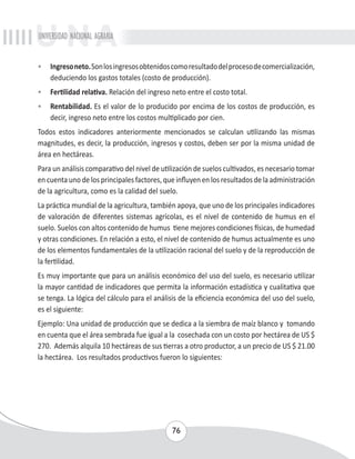 UNIVERSIDAD NACIONAL AGRARIA 
• Ingreso neto. Son los ingresos obtenidos como resultado del proceso de comercialización, 
deduciendo los gastos totales (costo de producción). 
• Fertilidad relativa. Relación del ingreso neto entre el costo total. 
• Rentabilidad. Es el valor de lo producido por encima de los costos de producción, es 
decir, ingreso neto entre los costos multiplicado por cien. 
Todos estos indicadores anteriormente mencionados se calculan utilizando las mismas 
magnitudes, es decir, la producción, ingresos y costos, deben ser por la misma unidad de 
área en hectáreas. 
Para un análisis comparativo del nivel de utilización de suelos cultivados, es necesario tomar 
en cuenta uno de los principales factores, que influyen en los resultados de la administración 
de la agricultura, como es la calidad del suelo. 
La práctica mundial de la agricultura, también apoya, que uno de los principales indicadores 
de valoración de diferentes sistemas agrícolas, es el nivel de contenido de humus en el 
suelo. Suelos con altos contenido de humus tiene mejores condiciones físicas, de humedad 
y otras condiciones. En relación a esto, el nivel de contenido de humus actualmente es uno 
de los elementos fundamentales de la utilización racional del suelo y de la reproducción de 
la fertilidad. 
Es muy importante que para un análisis económico del uso del suelo, es necesario utilizar 
la mayor cantidad de indicadores que permita la información estadística y cualitativa que 
se tenga. La lógica del cálculo para el análisis de la eficiencia económica del uso del suelo, 
es el siguiente: 
Ejemplo: Una unidad de producción que se dedica a la siembra de maíz blanco y tomando 
en cuenta que el área sembrada fue igual a la cosechada con un costo por hectárea de US $ 
270. Además alquila 10 hectáreas de sus tierras a otro productor, a un precio de US $ 21.00 
la hectárea. Los resultados productivos fueron lo siguientes: 
76 
 