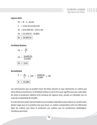 ECONOMÍA AGRARIA 
Elgin Antonio Vivas Viachica 
79 
Ingreso Neto 
IN = IB - C , donde 
C = Costo de producción 
IN = ($15,409.92) - (270 x 40) 
IN = (15,409.92 - 10,800) 
IN = $4,609.92 
Fertilidad Relativa 
FR = IN 
C 
FR = $4,609.92 
$10,800 
FR = 0.43 
Rentabilidad 
R = IN x 100 = 4,609.92 x 100 
C 10,800 
R = 42.68% 
Las conclusiones que se pueden hacer de éstos cálculos es que representa un cultivo que 
tiene eficacia económica, la fertilidad relativa es de 0.43 lo que significa que por cada dólar 
de costo el productor obtiene 0.43 centavos de ingreso neto, siendo un indicador con un 
nivel de rentabilidad de 42.68%. 
En este ejercicio están representados los principales indicadores para valorar el uso del suelo, 
desde luego que en la práctica hay que hacer un análisis comparativo entre los diferentes 
tipos de cultivos que tiene el productor y/o cultivos que las condiciones edafológico-climáticas 
permiten. 
 