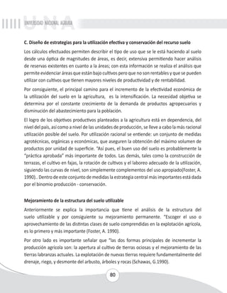 UNIVERSIDAD NACIONAL AGRARIA 
C. Diseño de estrategias para la utilización efectiva y conservación del recurso suelo 
Los cálculos efectuados permiten describir el tipo de uso que se le está haciendo al suelo 
desde una óptica de magnitudes de áreas, es decir, extensiva permitiendo hacer análisis 
de reservas existentes en cuanto a la áreas; con esta información se realiza el análisis que 
permite evidenciar áreas que están bajo cultivos pero que no son rentables y que se pueden 
utilizar con cultivos que tienen mayores niveles de productividad y de rentabilidad. 
Por consiguiente, el principal camino para el incremento de la efectividad económica de 
la utilización del suelo en la agricultura, es la intensificación. La necesidad objetiva se 
determina por el constante crecimiento de la demanda de productos agropecuarios y 
disminución del abastecimiento para la población. 
El logro de los objetivos productivos planteados a la agricultura está en dependencia, del 
nivel del país, así como a nivel de las unidades de producción, se lleve a cabo la más racional 
utilización posible del suelo. Por utilización racional se entiende: un conjunto de medidas 
agrotécnicas, orgánicas y económicas, que aseguren la obtención del máximo volumen de 
productos por unidad de superficie. “Así pues, el buen uso del suelo es probablemente la 
“práctica aprobada” más importante de todos. Las demás, tales como la construcción de 
terrazas, el cultivo en fajas, la rotación de cultivos y el laboreo adecuado de la utilización, 
siguiendo las curvas de nivel, son simplemente complementos del uso apropiado(Foster, A. 
1990).. Dentro de este conjunto de medidas la estrategia central más importantes está dada 
por el binomio producción - conservación. 
Mejoramiento de la estructura del suelo utilizable 
Anteriormente se explica la importancia que tiene el análisis de la estructura del 
suelo utilizable y por consiguiente su mejoramiento permanente. “Escoger el uso o 
aprovechamiento de las distintas clases de suelo comprendidas en la explotación agrícola, 
es lo primero y más importante (Foster, A. 1990). 
Por otro lado es importante señalar que “las dos formas principales de incrementar la 
producción agrícola son: la apertura al cultivo de tierras ociosas y el mejoramiento de las 
tierras labranzas actuales. La explotación de nuevas tierras requiere fundamentalmente del 
drenaje, riego, y desmonte del arbusto, árboles y rocas (Schawas, G.1990). 
80 
 