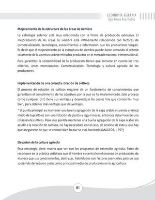 ECONOMÍA AGRARIA 
Elgin Antonio Vivas Viachica 
Mejoramiento de la estructura de las áreas de siembra 
La estrategia anterior está muy relacionada con la forma de producción extensiva. El 
mejoramiento de las áreas de siembra está íntimamente relacionado con factores de 
comercialización, tecnologías, conocimientos e información que los productores tengan. 
Es decir que el mejoramiento de la estructura de siembra puede darse tomando el criterio 
solamente de la apertura a determinados productos en el mercado nacional e internacional. 
Para garantizar la sostenibilidad de la producción tienen que tomarse en cuenta los tres 
criterios, antes mencionados: Comercialización, Tecnología y cultura agrícola de los 
productores. 
Implementación de una correcta rotación de cultivos 
El proceso de rotación de cultivos requiere de un fundamento de conocimientos que 
garanticen el cumplimiento de los objetivos por la cual se ha implementado. Este proceso 
como cualquier otro tiene sus ventajas y desventajas las cuales hay que conocerlas muy 
bien, para obtener más ventajas que desventajas. 
“ El punto principal es mantener una buena agregación de la capa arable y cuando el único 
modo de lograrlo es con una rotación de pastos y leguminosas, entonces debe hacerse una 
rotación de cultivos. Pero si es posible mantener una buena agregación de la capa arable sin 
acudir a la rotación de cultivos, no hay necesidad, en tal caso, de servirse de ésta y sólo hay 
que asegurarse de que se conoce bien lo que se está haciendo (MAGFOR, 1997) 
Elevación de la cultura agrícola 
Esta estrategia tiene mucho que ver con los programas de extensión agrícola. Parte de 
reconocer en la práctica cotidiana que el hombre es central en el proceso de producción, de 
manera que sus conocimientos, destrezas, habilidades son factores esenciales para un uso 
sostenido del recurso suelo como principal medio de producción en la agricultura. 
81 
 