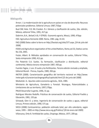UNIVERSIDAD NACIONAL AGRARIA 
86 
Bibliografía 
Arnon. I. La modernización de la agricultura en países en vías de desarrollo: Recursos 
potenciales-problemas. Editorial Limusa.-1987,733pp 
Buol SW; Hole. F.D; Mc Cracken. R.J. Génesis y clasificación de suelos, 2da. edición, 
México, editorial Trillas, 1991, 417 pp 
Dobrinin, B.A., Beliaef, A.B, Y OTROS.- Economía agraria, Moscú, 1990, 476pp 
FAO. Agricultura Horizonte 2000. Roma, 1981. pág. 41-63. 
FAO (2008) Datos sobre la tierra en http://faostat.org/sitie/377.aspx, [24 de julio del 
2008] 
FOOD and Agriculture organization of the united Nations, Rome,vol.53, Statiscs series 
No.156, 2001. 
Foster, Albert. B. Métodos aprobados en conservación de suelos, Editorial Trillas, 
Sexta reimpresión 1990, 411 pp. 
Fitz Patatrick E.A. Suelos. Su formación, clasificación y distribución, editorial 
continental, México tercera reimpresión 1987, 430 pp. 
Fuentes Yagüe, J. Luis. El suelo y los fertilizantes. Tercera edición revisada y ampliada, 
Editorial Mundi - Prensa, España, 1989, 283 pp. 
INETER (2008). Caracterización geográfica del territorio nacional en http://www. 
ineter.gob.ni/caracterizacióngeografica/capitulo6.html [25 de junio del 2008] 
Medvetski. A.- Apuntes sobre economía agrícola., ISCA, 1985. 
Ministerio de Agricultura, Ganadería y Forestal. Nicaragua, Potencialidades y 
Limitaciones de sus territorio, 1997,170pp. 
PNUD Desarrollar la gente, 1996, 31 pp. 
Rodríguez Morales Rodolfo. Prácticas de conservación de suelos, Editorial Pueblo y 
Educación, 1981, 135 pp. 
Schawab, Glen O. y otros. Ingeniería de conservación de suelos y aguas, editorial 
Limusa, Primera edición, 1990, 571 pp. 
SIECA (2008) Centroamérica: población estimada total, por año calendario, según 
sexso, 1995 – 2005 en http://www.sieca.org.gt/Publico/ [20 de enero del 2009] 
Villanueva, Ortiz B. Fertilidad de suelos, Chapingo, México, 1977, 209 pp. 
 