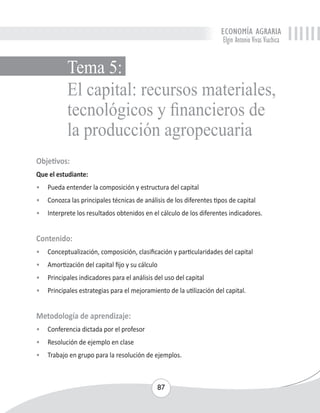 ECONOMÍA AGRARIA 
Elgin Antonio Vivas Viachica 
El capital: recursos materiales, 
tecnológicos y financieros de 
la producción agropecuaria 
Objetivos: 
Que el estudiante: 
• Pueda entender la composición y estructura del capital 
• Conozca las principales técnicas de análisis de los diferentes tipos de capital 
• Interprete los resultados obtenidos en el cálculo de los diferentes indicadores. 
Contenido: 
• Conceptualización, composición, clasificación y particularidades del capital 
• Amortización del capital fijo y su cálculo 
• Principales indicadores para el análisis del uso del capital 
• Principales estrategias para el mejoramiento de la utilización del capital. 
Metodología de aprendizaje: 
• Conferencia dictada por el profesor 
• Resolución de ejemplo en clase 
• Trabajo en grupo para la resolución de ejemplos. 
87 
Tema 5: 
 